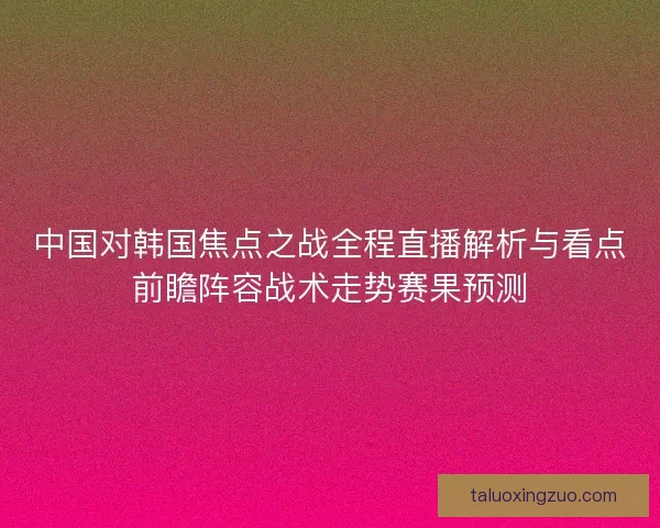 中国对韩国焦点之战全程直播解析与看点前瞻阵容战术走势赛果预测
