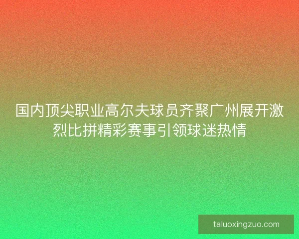 国内顶尖职业高尔夫球员齐聚广州展开激烈比拼精彩赛事引领球迷热情