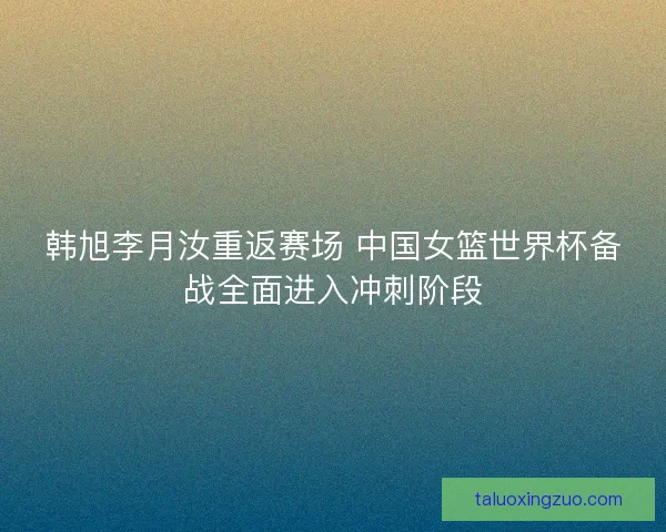 韩旭李月汝重返赛场 中国女篮世界杯备战全面进入冲刺阶段