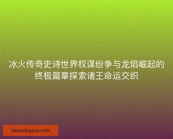 冰火传奇史诗世界权谋纷争与龙焰崛起的终极篇章探索诸王命运交织
